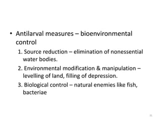 • Antilarval measures – bioenvironmental
control
1. Source reduction – elimination of nonessential
water bodies.
2. Environmental modification & manipulation –
levelling of land, filling of depression.
3. Biological control – natural enemies like fish,
bacteriae
31
 