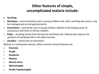 Other features of simple,
uncomplicated malaria include:
o Vomiting
o Diarrhoea – more commonly seen in young children and, when vomiting also occurs, may
be misdiagnosed as viral gastroenteritis
o Convulsions – commonly seen in young children. Malaria is the leading cause of
convulsions with fever in African children.
o Pallor – resulting mainly from the lysis of red blood cells. Malaria also reduces the
synthesis of red blood cells in the bone marrow.
o Jaundice – mainly due to haemolysis.
Malaria is a multisystem disease. Other common clinical features are:
o Anorexia
o Cough
o Headache
o Malaise
o Muscle aches
o Splenomegaly
o Tender hepatomegaly
 