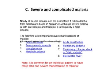 C. Severe and complicated malaria
1. Cerebral malaria
2. Severe malaria anaemia
3. Hypoglycaemia
4. Metabolic acidosis
5. Acute renal failure
6. Pulmonary oedema
7. Circulatory collapse, shock
or “algid malaria”
8. Blackwater fever
Nearly all severe disease and the estimated >1 million deaths
from malaria are due to P. falciparum. Although severe malaria
is both preventable and treatable, it is frequently a fatal
disease.
The following are 8 important severe manifestations of
malaria:
Click on each severe manifestation for details
Note: It is common for an individual patient to have
more than one severe manifestation of malaria!
 