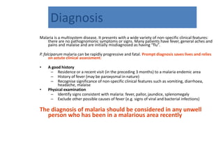 Diagnosis
Malaria is a multisystem disease. It presents with a wide variety of non-specific clinical features:
there are no pathognomonic symptoms or signs. Many patients have fever, general aches and
pains and malaise and are initially misdiagnosed as having “flu”.
P. falciparum malaria can be rapidly progressive and fatal. Prompt diagnosis saves lives and relies
on astute clinical assessment:
• A good history
– Residence or a recent visit (in the preceding 3 months) to a malaria endemic area
– History of fever (may be paroxysmal in nature)
– Recognise significance of non-specific clinical features such as vomiting, diarrhoea,
headache, malaise
• Physical examination
– Identify signs consistent with malaria: fever, pallor, jaundice, splenomegaly
– Exclude other possible causes of fever (e.g. signs of viral and bacterial infections)
The diagnosis of malaria should be considered in any unwell
person who has been in a malarious area recently
 