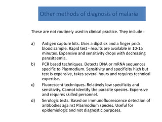Other methods of diagnosis of malaria
These are not routinely used in clinical practice. They include :
a) Antigen capture kits. Uses a dipstick and a finger prick
blood sample. Rapid test - results are available in 10-15
minutes. Expensive and sensitivity drops with decreasing
parasitaemia.
b) PCR based techniques. Detects DNA or mRNA sequences
specific to Plasmodium. Sensitivity and specificity high but
test is expensive, takes several hours and requires technical
expertise.
c) Fluorescent techniques. Relatively low specificity and
sensitivity. Cannot identify the parasite species. Expensive
and requires skilled personnel.
d) Serologic tests. Based on immunofluorescence detection of
antibodies against Plasmodium species. Useful for
epidemiologic and not diagnostic purposes.
 