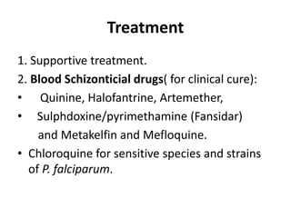 Treatment
1. Supportive treatment.
2. Blood Schizonticial drugs( for clinical cure):
• Quinine, Halofantrine, Artemether,
• Sulphdoxine/pyrimethamine (Fansidar)
and Metakelfin and Mefloquine.
• Chloroquine for sensitive species and strains
of P. falciparum.
 