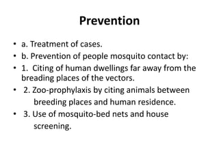 Prevention
• a. Treatment of cases.
• b. Prevention of people mosquito contact by:
• 1. Citing of human dwellings far away from the
breading places of the vectors.
• 2. Zoo-prophylaxis by citing animals between
breeding places and human residence.
• 3. Use of mosquito-bed nets and house
screening.
 