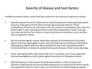 Severity of disease and host factors
In addition to parasite factors, several host factors determine the outcome of exposure to malaria:
• Naturally-acquired immunity. People who are constantly exposed to malaria gradually acquire
immunity, firstly against clinical disease and later against parasite infection. Clinical
manifestations of malaria are most severe in the non-immune. In holoendemic areas, these are
children aged <5 years and pregnant women (especially primagravidae). People of any age
from areas that are free from malaria, or have limited malaria transmission, are at risk when
they are exposed to malaria.
• Red cell and haemoglobin variants. Well known examples of inherited factors that protect
against malaria are Haemoglobin S carrier state, the thalassaemias and Glucose-6-phosphate
dehydrogenase (G6PD) deficiency. Malaria provides the best known example whereby an
environmental factor (malaria) has selected human genes because of their survival advantage.
• Foetal haemoglobin (HbF): High levels of HbF occur in neonates, and in some people with
inherited haemoglobin variants, protect against severe forms of P. falciparum malaria.
• Duffy blood group: P. vivax requires the Duffy blood receptor to enter red blood cells.
Therefore, people who do not carry the Duffy blood group are resistant to this malaria species.
This explains the rarity of P. vivax in Africa, as most Africans are Duffy blood group negative.
 