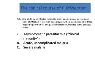 The clinical course of P. falciparum
Following a bite by an infected mosquito, many people do not develop any
signs of infection. If infection does progress, the outcome is one of three
depending on the host and parasite factors enumerated in the previous
slides:
A. Asymptomatic parasitaemia (“clinical
immunity”)
B. Acute, uncomplicated malaria
C. Severe malaria
 