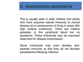 This is usually seen in older children and adults
who have acquired natural immunity to clinical
disease as a consequence of living in areas with
high malaria endemicity. There are malaria
parasites in the peripheral blood but no
symptoms. These individuals may be important
reservoirs for disease transmission.
Some individuals may even develop anti-
parasite immunity so that they do not develop
parasitaemia following infection.
A. Asymptomatic parasitaemia
 