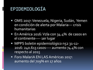 EPIDEMIOLOGÍA
 OMS 2017:Venezuela, Nigeria, Sudán, Yemen
en condición de alerta por Malaria--- crisis
humanitarias
 En América 2016:Vzla con 34.4% de casos en
el continente---- 1er lugar
 MPPS boletin epidemiológico n52 31-12-
2016: 240.613 casos---- aumento 74.4% con
respecto al 2015
 Foro MalariA EN LAS Américas 2017:
aumento del 709% en 17 años
 