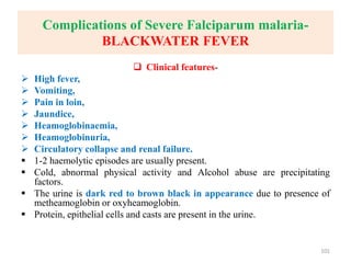 Complications of Severe Falciparum malaria-
BLACKWATER FEVER
 Clinical features-
 High fever,
 Vomiting,
 Pain in loin,
 Jaundice,
 Heamoglobinaemia,
 Heamoglobinuria,
 Circulatory collapse and renal failure.
 1-2 haemolytic episodes are usually present.
 Cold, abnormal physical activity and Alcohol abuse are precipitating
factors.
 The urine is dark red to brown black in appearance due to presence of
metheamoglobin or oxyheamoglobin.
 Protein, epithelial cells and casts are present in the urine.
101
 