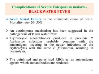 Complications of Severe Falciparum malaria-
BLACKWATER FEVER
 Acute Renal Failure is the immediate cause of death.
Mortality rate- 20- 50%
 An autoimmune mechanism has been suggested in the
pathogenesis of Black water fever.
 Erythrocytic autoantibodies produced in previous P.
falciparum infections probably combine with the
autoantigens occuring in the newer infections of the
erythrocytes with the same P. falciparum, resulting in
heamolysis.
 The quininised and parasitised RBCs act as autoantigens
against which autoantibodies are produced.
102
 