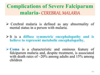 Complications of Severe Falciparum
malaria- CEREBRAL MALARIA
 Cerebral malaria is defined as any abnormality of
mental status in a person with malaria.
 It is a diffuse symmetric encephalopathy and is
believe to represent metabolic encephalopathy.
 Coma is a characteristic and ominous feature of
falciparum malaria and, despite treatment, is associated
with death rates of ~20% among adults and 15% among
children
103
 