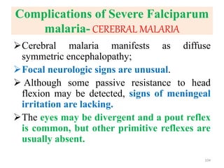 Complications of Severe Falciparum
malaria- CEREBRAL MALARIA
Cerebral malaria manifests as diffuse
symmetric encephalopathy;
Focal neurologic signs are unusual.
 Although some passive resistance to head
flexion may be detected, signs of meningeal
irritation are lacking.
The eyes may be divergent and a pout reflex
is common, but other primitive reflexes are
usually absent.
104
 