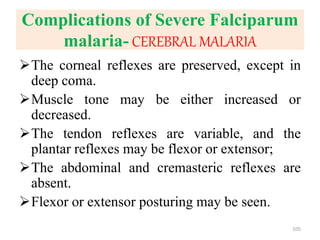 Complications of Severe Falciparum
malaria- CEREBRAL MALARIA
The corneal reflexes are preserved, except in
deep coma.
Muscle tone may be either increased or
decreased.
The tendon reflexes are variable, and the
plantar reflexes may be flexor or extensor;
The abdominal and cremasteric reflexes are
absent.
Flexor or extensor posturing may be seen.
105
 