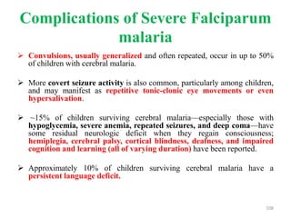 Complications of Severe Falciparum
malaria
 Convulsions, usually generalized and often repeated, occur in up to 50%
of children with cerebral malaria.
 More covert seizure activity is also common, particularly among children,
and may manifest as repetitive tonic-clonic eye movements or even
hypersalivation.
 ~15% of children surviving cerebral malaria—especially those with
hypoglycemia, severe anemia, repeated seizures, and deep coma—have
some residual neurologic deficit when they regain consciousness;
hemiplegia, cerebral palsy, cortical blindness, deafness, and impaired
cognition and learning (all of varying duration) have been reported.
 Approximately 10% of children surviving cerebral malaria have a
persistent language deficit.
108
 