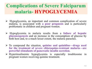 Complications of Severe Falciparum
malaria- HYPOGLYCEMIA
 Hypoglycemia, an important and common complication of severe
malaria, is associated with a poor prognosis and is particularly
problematic in children and pregnant women.
 Hypoglycemia in malaria results from a failure of hepatic
gluconeogenesis and an increase in the consumption of glucose by
both host and, to a much lesser extent, the malaria parasites.
 To compound the situation, quinine and quinidine—drugs used
for the treatment of severe chloroquine-resistant malaria—are
powerful stimulants of pancreatic insulin secretion.
 Hyperinsulinemic hypoglycemia is especially troublesome in
pregnant women receiving quinine treatment.
112
 