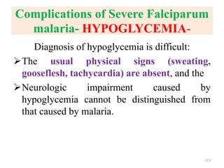 Complications of Severe Falciparum
malaria- HYPOGLYCEMIA-
Diagnosis of hypoglycemia is difficult:
The usual physical signs (sweating,
gooseflesh, tachycardia) are absent, and the
Neurologic impairment caused by
hypoglycemia cannot be distinguished from
that caused by malaria.
113
 