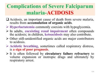 Complications of Severe Falciparum
malaria-ACIDOSIS
 Acidosis, an important cause of death from severe malaria,
results from accumulation of organic acids.
 Hyperlactatemia commonly coexists with hypoglycemia.
 In adults, coexisting renal impairment often compounds
the acidosis; in children, ketoacidosis may also contribute.
 Other still-unidentified organic acids are major contributors
to acidosis.
 Acidotic breathing, sometimes called respiratory distress,
is a sign of poor prognosis.
 It is often followed by circulatory failure refractory to
volume expansion or inotropic drugs and ultimately by
respiratory arrest.
114
 