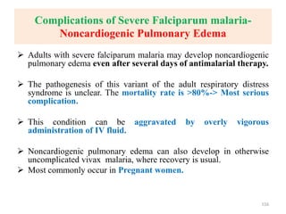 Complications of Severe Falciparum malaria-
Noncardiogenic Pulmonary Edema
 Adults with severe falciparum malaria may develop noncardiogenic
pulmonary edema even after several days of antimalarial therapy.
 The pathogenesis of this variant of the adult respiratory distress
syndrome is unclear. The mortality rate is >80%-> Most serious
complication.
 This condition can be aggravated by overly vigorous
administration of IV fluid.
 Noncardiogenic pulmonary edema can also develop in otherwise
uncomplicated vivax malaria, where recovery is usual.
 Most commonly occur in Pregnant women.
116
 
