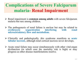 Complications of Severe Falciparum
malaria- Renal Impairment
 Renal impairment is common among adults with severe falciparum
malaria but rare among children.
 The pathogenesis of renal failure is unclear but may be related to
erythrocyte sequestration interfering with renal
microcirculatory flow and metabolism.
 Clinically and pathologically, this syndrome manifests as acute
tubular necrosis, although renal cortical necrosis never develops.
 Acute renal failure may occur simultaneously with other vital-organ
dysfunction (in which case the mortality risk is high) or may
progress as other disease manifestations resolve.
117
 