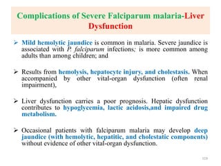 Complications of Severe Falciparum malaria-Liver
Dysfunction
 Mild hemolytic jaundice is common in malaria. Severe jaundice is
associated with P. falciparum infections; is more common among
adults than among children; and
 Results from hemolysis, hepatocyte injury, and cholestasis. When
accompanied by other vital-organ dysfunction (often renal
impairment),
 Liver dysfunction carries a poor prognosis. Hepatic dysfunction
contributes to hypoglycemia, lactic acidosis,and impaired drug
metabolism.
 Occasional patients with falciparum malaria may develop deep
jaundice (with hemolytic, hepatitic, and cholestatic components)
without evidence of other vital-organ dysfunction.
119
 