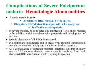 Complications of Severe Falciparum
malaria- Hematologic Abnormalities
 Anemia results from
 Accelerated RBC removal by the spleen,
 Obligatory RBC destruction at parasite schizogony, and
 Ineffective erythropoiesis.
 In severe malaria, both infected and uninfected RBCs show reduced
deformability, which correlates with prognosis and development of
anemia.
 Splenic clearance of all RBCs is increased.
 In nonimmune individuals and in areas with unstable transmission,
anemia can develop rapidly and transfusion is often required.
 As a consequence of repeated malarial infections, children in many
areas of Africa may develop severe anemia resulting from both
shortened RBC survival and marked dyserythropoiesis.
120
 