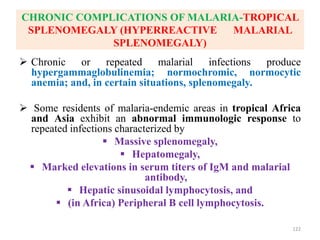 CHRONIC COMPLICATIONS OF MALARIA-TROPICAL
SPLENOMEGALY (HYPERREACTIVE MALARIAL
SPLENOMEGALY)
 Chronic or repeated malarial infections produce
hypergammaglobulinemia; normochromic, normocytic
anemia; and, in certain situations, splenomegaly.
 Some residents of malaria-endemic areas in tropical Africa
and Asia exhibit an abnormal immunologic response to
repeated infections characterized by
 Massive splenomegaly,
 Hepatomegaly,
 Marked elevations in serum titers of IgM and malarial
antibody,
 Hepatic sinusoidal lymphocytosis, and
 (in Africa) Peripheral B cell lymphocytosis.
122
 