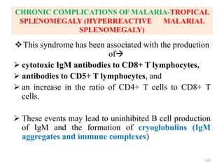 CHRONIC COMPLICATIONS OF MALARIA-TROPICAL
SPLENOMEGALY (HYPERREACTIVE MALARIAL
SPLENOMEGALY)
This syndrome has been associated with the production
of
 cytotoxic IgM antibodies to CD8+ T lymphocytes,
 antibodies to CD5+ T lymphocytes, and
 an increase in the ratio of CD4+ T cells to CD8+ T
cells.
 These events may lead to uninhibited B cell production
of IgM and the formation of cryoglobulins (IgM
aggregates and immune complexes)
123
 