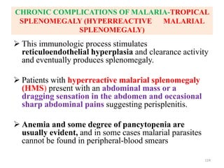 CHRONIC COMPLICATIONS OF MALARIA-TROPICAL
SPLENOMEGALY (HYPERREACTIVE MALARIAL
SPLENOMEGALY)
 This immunologic process stimulates
reticuloendothelial hyperplasia and clearance activity
and eventually produces splenomegaly.
 Patients with hyperreactive malarial splenomegaly
(HMS) present with an abdominal mass or a
dragging sensation in the abdomen and occasional
sharp abdominal pains suggesting perisplenitis.
 Anemia and some degree of pancytopenia are
usually evident, and in some cases malarial parasites
cannot be found in peripheral-blood smears
124
 