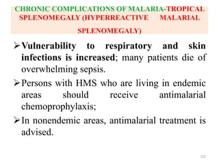 CHRONIC COMPLICATIONS OF MALARIA-TROPICAL
SPLENOMEGALY (HYPERREACTIVE MALARIAL
SPLENOMEGALY)
Vulnerability to respiratory and skin
infections is increased; many patients die of
overwhelming sepsis.
Persons with HMS who are living in endemic
areas should receive antimalarial
chemoprophylaxis;
In nonendemic areas, antimalarial treatment is
advised.
125
 