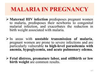MALARIA IN PREGNANCY
 Maternal HIV infection predisposes pregnant women
to malaria, predisposes their newborns to congenital
malarial infection, and exacerbates the reduction in
birth weight associated with malaria.
 In areas with unstable transmission of malaria,
pregnant women are prone to severe infections and are
particularly vulnerable to high-level parasitemia with
anemia, hypoglycemia, and acute pulmonary edema.
 Fetal distress, premature labor, and stillbirth or low
birth weight are common results.
127
 