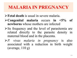 MALARIA IN PREGNANCY
Fetal death is usual in severe malaria.
Congenital malaria occurs in <5% of
newborns whose mothers are infected
Its frequency and the level of parasitemia are
related directly to the parasite density in
maternal blood and in the placenta.
P. vivax malaria in pregnancy is also
associated with a reduction in birth weight
(average, 110 g)
128
 