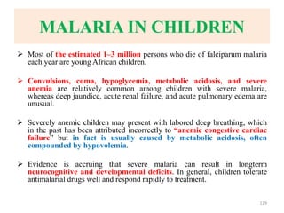 MALARIA IN CHILDREN
 Most of the estimated 1–3 million persons who die of falciparum malaria
each year are young African children.
 Convulsions, coma, hypoglycemia, metabolic acidosis, and severe
anemia are relatively common among children with severe malaria,
whereas deep jaundice, acute renal failure, and acute pulmonary edema are
unusual.
 Severely anemic children may present with labored deep breathing, which
in the past has been attributed incorrectly to “anemic congestive cardiac
failure” but in fact is usually caused by metabolic acidosis, often
compounded by hypovolemia.
 Evidence is accruing that severe malaria can result in longterm
neurocognitive and developmental deficits. In general, children tolerate
antimalarial drugs well and respond rapidly to treatment.
129
 