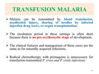 TRANSFUSION MALARIA
 Malaria can be transmitted by blood transfusion,
needlestick injury, sharing of needles by infected
injection drug users, or organ transplantation.
 The incubation period in these settings is often short
because there is no pre-erythrocytic stage of development.
 The clinical features and management of these cases are the
same as for naturally acquired infections.
 Radical chemotherapy with primaquine is unnecessary for
transfusion-transmitted P. vivax and P. ovale infections.
130
 