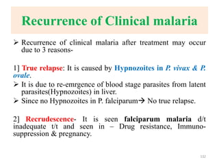 Recurrence of Clinical malaria
 Recurrence of clinical malaria after treatment may occur
due to 3 reasons-
1] True relapse: It is caused by Hypnozoites in P. vivax & P.
ovale.
 It is due to re-emrgence of blood stage parasites from latent
parasites(Hypnozoites) in liver.
 Since no Hypnozoites in P. falciparum No true relapse.
2] Recrudescence- It is seen falciparum malaria d/t
inadequate t/t and seen in – Drug resistance, Immuno-
suppression & pregnancy.
132
 