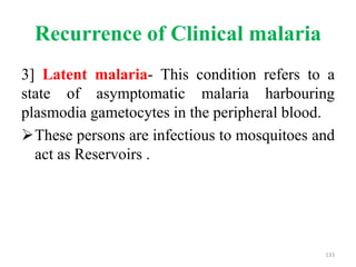 Recurrence of Clinical malaria
3] Latent malaria- This condition refers to a
state of asymptomatic malaria harbouring
plasmodia gametocytes in the peripheral blood.
These persons are infectious to mosquitoes and
act as Reservoirs .
133
 