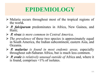 EPIDEMIOLOGY
 Malaria occurs throughout most of the tropical regions of
the world.
 P. falciparum predominates in Africa, New Guinea, and
Haiti;
 P. vivax is more common in Central America.
 The prevalence of these two species is approximately equal
in South America, the Indian subcontinent, eastern Asia, and
Oceania.
 P. malariae is found in most endemic areas, especially
throughout sub-Saharan Africa, but is much less common.
 P. ovale is relatively unusual outside of Africa and, where it
is found, comprises <1% of isolates.
135
 
