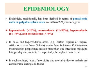 EPIDEMIOLOGY
• Endemicity traditionally has been defined in terms of parasitemia
rates or palpable-spleen rates in children 2–9 years of age as
 hypoendemic (<10%), mesoendemic (11–50%), hyperendemic
(51–75%), and holoendemic (>75%)
 In holo- and hyperendemic areas (e.g., certain regions of tropical
Africa or coastal New Guinea) where there is intense P. falciparum
transmission, people may sustain more than one infectious mosquito
bite per day and are infected repeatedly throughout their lives.
 In such settings, rates of morbidity and mortality due to malaria are
considerable during childhood.
136
 