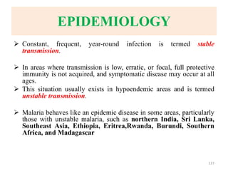 EPIDEMIOLOGY
 Constant, frequent, year-round infection is termed stable
transmission.
 In areas where transmission is low, erratic, or focal, full protective
immunity is not acquired, and symptomatic disease may occur at all
ages.
 This situation usually exists in hypoendemic areas and is termed
unstable transmission.
 Malaria behaves like an epidemic disease in some areas, particularly
those with unstable malaria, such as northern India, Sri Lanka,
Southeast Asia, Ethiopia, Eritrea,Rwanda, Burundi, Southern
Africa, and Madagascar
137
 