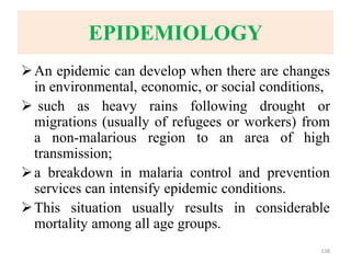EPIDEMIOLOGY
An epidemic can develop when there are changes
in environmental, economic, or social conditions,
 such as heavy rains following drought or
migrations (usually of refugees or workers) from
a non-malarious region to an area of high
transmission;
a breakdown in malaria control and prevention
services can intensify epidemic conditions.
This situation usually results in considerable
mortality among all age groups.
138
 