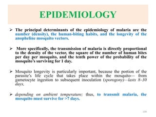EPIDEMIOLOGY
 The principal determinants of the epidemiology of malaria are the
number (density), the human-biting habits, and the longevity of the
anopheline mosquito vectors.
 More specifically, the transmission of malaria is directly proportional
to the density of the vector, the square of the number of human bites
per day per mosquito, and the tenth power of the probability of the
mosquito’s surviving for 1 day.
 Mosquito longevity is particularly important, because the portion of the
parasite’s life cycle that takes place within the mosquito— from
gametocyte ingestion to subsequent inoculation (sporogony)—lasts 8–30
days,
 depending on ambient temperature; thus, to transmit malaria, the
mosquito must survive for >7 days.
139
 