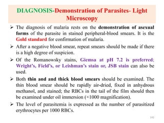 DIAGNOSIS-Demonstration of Parasites- Light
Microscopy
 The diagnosis of malaria rests on the demonstration of asexual
forms of the parasite in stained peripheral-blood smears. It is the
Gold standard for confirmation of malaria.
 After a negative blood smear, repeat smears should be made if there
is a high degree of suspicion.
 Of the Romanowsky stains, Giemsa at pH 7.2 is preferred;
Wright’s, Field’s, or Leishman’s stain or, JSB stain can also be
used.
 Both thin and and thick blood smears should be examined. The
thin blood smear should be rapidly air-dried, fixed in anhydrous
methanol, and stained; the RBCs in the tail of the film should then
be examined under oil immersion (×1000 magnification).
 The level of parasitemia is expressed as the number of parasitized
erythrocytes per 1000 RBCs.
142
 