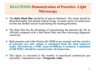 DIAGNOSIS-Demonstration of Parasites- Light
Microscopy
 The thick blood film should be of uneven thickness. The smear should be
dried thoroughly and stained without fixing. As many layers of erythrocytes
overlie one another and are lysed during the staining procedure,
 The thick film has the advantage of concentrating the parasites (by 40- to
100-fold compared with a thin blood film) and thus increasing diagnostic
sensitivity.
 Both parasites and white blood cells (WBCs) are counted, and the number
of parasites per unit volume is calculated from the total leukocyte
count. Alternatively, a WBC count of 8000/μL is assumed. A minimum
of 200 WBCs should be counted under oil immersion.
 This figure is converted to the number of parasitized erythrocytes per
microliter-> Quantitative test-> Prognostic value.
143
 