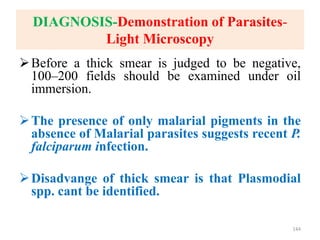 DIAGNOSIS-Demonstration of Parasites-
Light Microscopy
Before a thick smear is judged to be negative,
100–200 fields should be examined under oil
immersion.
The presence of only malarial pigments in the
absence of Malarial parasites suggests recent P.
falciparum infection.
Disadvange of thick smear is that Plasmodial
spp. cant be identified.
144
 