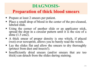 DIAGNOSIS-
Preparation of thick blood smears
 Prepare at least 2 smears per patient.
 Place a small drop of blood in the center of the pre-cleaned,
labeled slide.
 Using the corner of another slide or an applicator stick,
spread the drop in a circular pattern until it is the size of a
dime (1.5 cm2).
 A thick smear of proper density is one which, if placed
(wet) over newsprint, allows you to barely read the words.
 Lay the slides flat and allow the smears to dry thoroughly
(protect from dust and insects!).
 Insufficiently dried smears (and/or smears that are too
thick) can detach from the slides during staining.
145
 