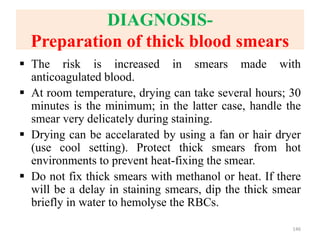 DIAGNOSIS-
Preparation of thick blood smears
 The risk is increased in smears made with
anticoagulated blood.
 At room temperature, drying can take several hours; 30
minutes is the minimum; in the latter case, handle the
smear very delicately during staining.
 Drying can be accelarated by using a fan or hair dryer
(use cool setting). Protect thick smears from hot
environments to prevent heat-fixing the smear.
 Do not fix thick smears with methanol or heat. If there
will be a delay in staining smears, dip the thick smear
briefly in water to hemolyse the RBCs.
146
 