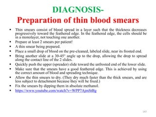 DIAGNOSIS-
Preparation of thin blood smears
 Thin smears consist of blood spread in a layer such that the thickness decreases
progressively toward the feathered edge. In the feathered edge, the cells should be
in a monolayer, not touching one another.
 Prepare at least 2 smears per patient!
 A thin smear being prepared.
 Place a small drop of blood on the pre-cleaned, labeled slide, near its frosted end.
 Bring another slide at a 30-45° angle up to the drop, allowing the drop to spread
along the contact line of the 2 slides.
 Quickly push the upper (spreader) slide toward the unfrosted end of the lower slide.
 Make sure that the smears have a good feathered edge. This is achieved by using
the correct amount of blood and spreading technique.
 Allow the thin smears to dry. (They dry much faster than the thick smears, and are
less subject to detachment because they will be fixed.)
 Fix the smears by dipping them in absolute methanol.
 https://www.youtube.com/watch?v=WPP7AjmStBg
147
 