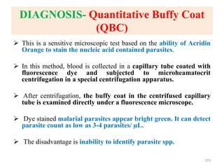 DIAGNOSIS- Quantitative Buffy Coat
(QBC)
 This is a sensitive microscopic test based on the ability of Acridin
Orange to stain the nucleic acid contained parasites.
 In this method, blood is collected in a capillary tube coated with
fluorescence dye and subjected to microheamatocrit
centrifugation in a special centrifugation apparatus.
 After centrifugation, the buffy coat in the centrifused capillary
tube is examined directly under a fluorescence microscope.
 Dye stained malarial parasites appear bright green. It can detect
parasite count as low as 3-4 parasites/ µL.
 The disadvantage is inability to identify parasite spp.
155
 