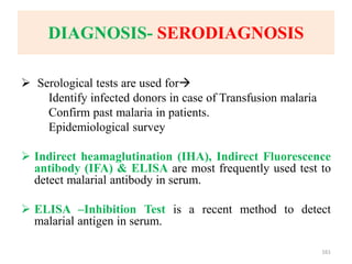 DIAGNOSIS- SERODIAGNOSIS
 Serological tests are used for
Identify infected donors in case of Transfusion malaria
Confirm past malaria in patients.
Epidemiological survey
 Indirect heamaglutination (IHA), Indirect Fluorescence
antibody (IFA) & ELISA are most frequently used test to
detect malarial antibody in serum.
 ELISA –Inhibition Test is a recent method to detect
malarial antigen in serum.
161
 