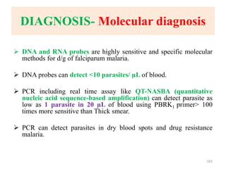 DIAGNOSIS- Molecular diagnosis
 DNA and RNA probes are highly sensitive and specific molecular
methods for d/g of falciparum malaria.
 DNA probes can detect <10 parasites/ µL of blood.
 PCR including real time assay like QT-NASBA (quantitative
nucleic acid sequence-based amplification) can detect parasite as
low as 1 parasite in 20 µL of blood using PBRK1 primer> 100
times more sensitive than Thick smear.
 PCR can detect parasites in dry blood spots and drug resistance
malaria.
165
 