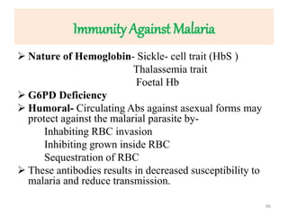 Immunity Against Malaria
 Nature of Hemoglobin- Sickle- cell trait (HbS )
Thalassemia trait
Foetal Hb
 G6PD Deficiency
 Humoral- Circulating Abs against asexual forms may
protect against the malarial parasite by-
Inhabiting RBC invasion
Inhibiting grown inside RBC
Sequestration of RBC
 These antibodies results in decreased susceptibility to
malaria and reduce transmission.
86
 