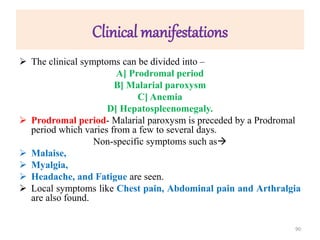 Clinical manifestations
 The clinical symptoms can be divided into –
A] Prodromal period
B] Malarial paroxysm
C] Anemia
D] Hepatospleenomegaly.
 Prodromal period- Malarial paroxysm is preceded by a Prodromal
period which varies from a few to several days.
Non-specific symptoms such as
 Malaise,
 Myalgia,
 Headache, and Fatigue are seen.
 Local symptoms like Chest pain, Abdominal pain and Arthralgia
are also found.
90
 